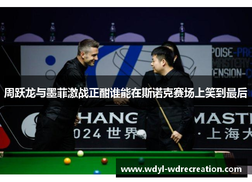 周跃龙与墨菲激战正酣谁能在斯诺克赛场上笑到最后