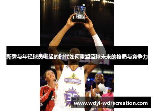 新秀与年轻球员崛起的时代如何重塑篮球未来的格局与竞争力
