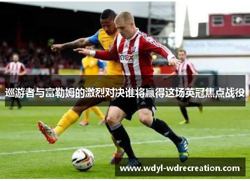 巡游者与富勒姆的激烈对决谁将赢得这场英冠焦点战役